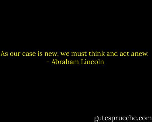 As our case is new, we must think and act anew. - Abraham Lincoln