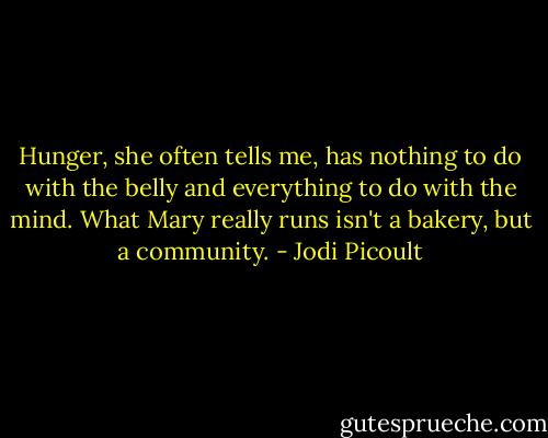 Hunger, she often tells me, has nothing to do with the belly and everything to do with the mind. What Mary really runs isn't a bakery, but a community. - Jodi Picoult