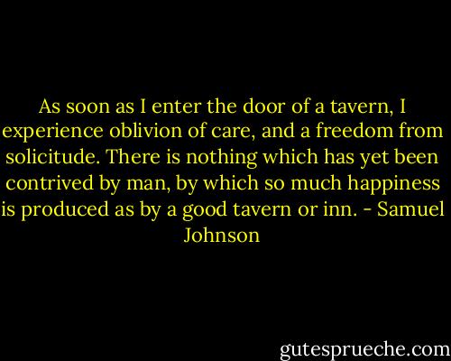 As soon as I enter the door of a tavern, I experience oblivion of care, and a freedom from solicitude. There is nothing which has yet been contrived by man, by which so much happiness is produced as by a good tavern or inn. - Samuel Johnson