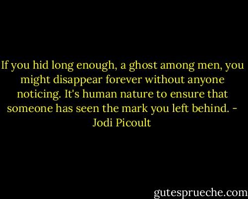 If you hid long enough, a ghost among men, you might disappear forever without anyone noticing. It's human nature to ensure that someone has seen the mark you left behind. - Jodi Picoult