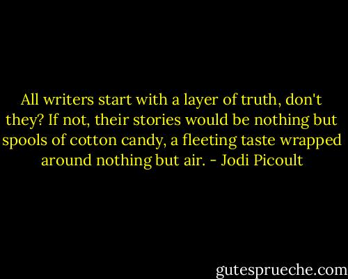 All writers start with a layer of truth, don't they? If not, their stories would be nothing but spools of cotton candy, a fleeting taste wrapped around nothing but air. - Jodi Picoult