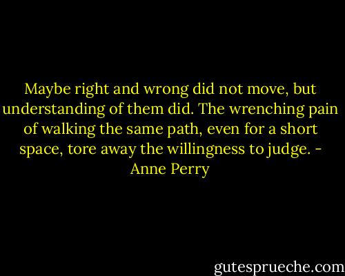 Maybe right and wrong did not move, but understanding of them did. The wrenching pain of walking the same path, even for a short space, tore away the willingness to judge. - Anne Perry