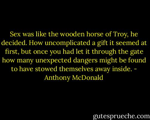 Sex was like the wooden horse of Troy, he decided. How uncomplicated a gift it seemed at first, but once you had let it through the gate how many unexpected dangers might be found to have stowed themselves away inside. - Anthony McDonald