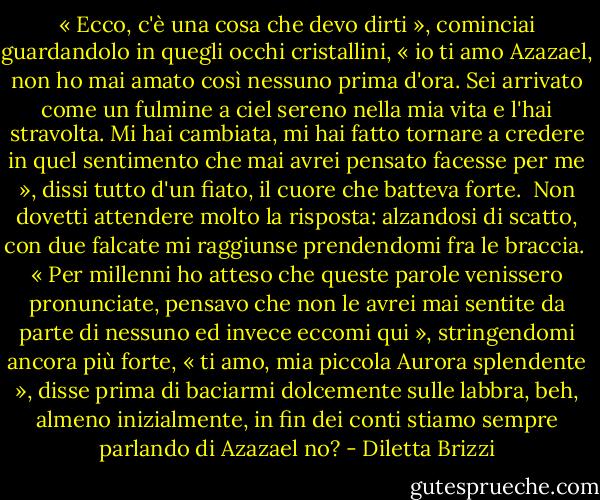 « Ecco, c'è una cosa che devo dirti », cominciai guardandolo in quegli occhi cristallini, « io ti amo Azazael, non ho mai amato così nessuno prima d'ora. Sei arrivato come un fulmine a ciel sereno nella mia vita e l'hai stravolta. Mi hai cambiata, mi hai fatto tornare a credere in quel sentimento che mai avrei pensato facesse per me », dissi tutto d'un fiato, il cuore che batteva forte. <br />Non dovetti attendere molto la risposta: alzandosi di scatto, con due falcate mi raggiunse prendendomi fra le braccia. <br />« Per millenni ho atteso che queste parole venissero pronunciate, pensavo che non le avrei mai sentite da parte di nessuno ed invece eccomi qui », stringendomi ancora più forte, « ti amo, mia piccola Aurora splendente », disse prima di baciarmi dolcemente sulle labbra, beh, almeno inizialmente, in fin dei conti stiamo sempre parlando di Azazael no? - Diletta Brizzi