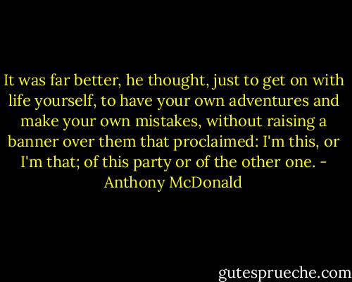 It was far better, he thought, just to get on with life yourself, to have your own adventures and make your own mistakes, without raising a banner over them that proclaimed: I'm this, or I'm that; of this party or of the other one. - Anthony McDonald