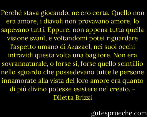 Perché stava giocando, ne ero certa. Quello non era amore, i diavoli non provavano amore, lo sapevano tutti. Eppure, non appena tutta quella visione svanì, e voltandomi potei riguardare l'aspetto umano di Azazael, nei suoi occhi intravidi questa volta una bagliore. Non era sovrannaturale, o forse sì, forse quello scintillio nello sguardo che possedevano tutte le persone innamorate alla vista del loro amore era quanto di più divino potesse esistere nel creato. - Diletta Brizzi