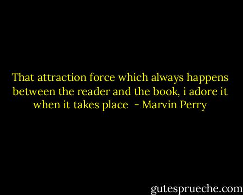 That attraction force which always happens between the reader and the book, i adore it when it takes place  - Marvin Perry