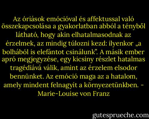Az óriások emócióval és affektussal való összekapcsolása a gyakorlatban abból a tényből látható, hogy akin elhatalmasodnak az érzelmek, az mindig túlozni kezd: ilyenkor „a bolhából is elefántot csinálunk”. A másik ember apró megjegyzése, egy kicsiny részlet hatalmas tragédiává válik, amint az érzelem elsodor bennünket. Az emóció maga az a hatalom, amely mindent felnagyít a környezetünkben. - Marie-Louise von Franz
