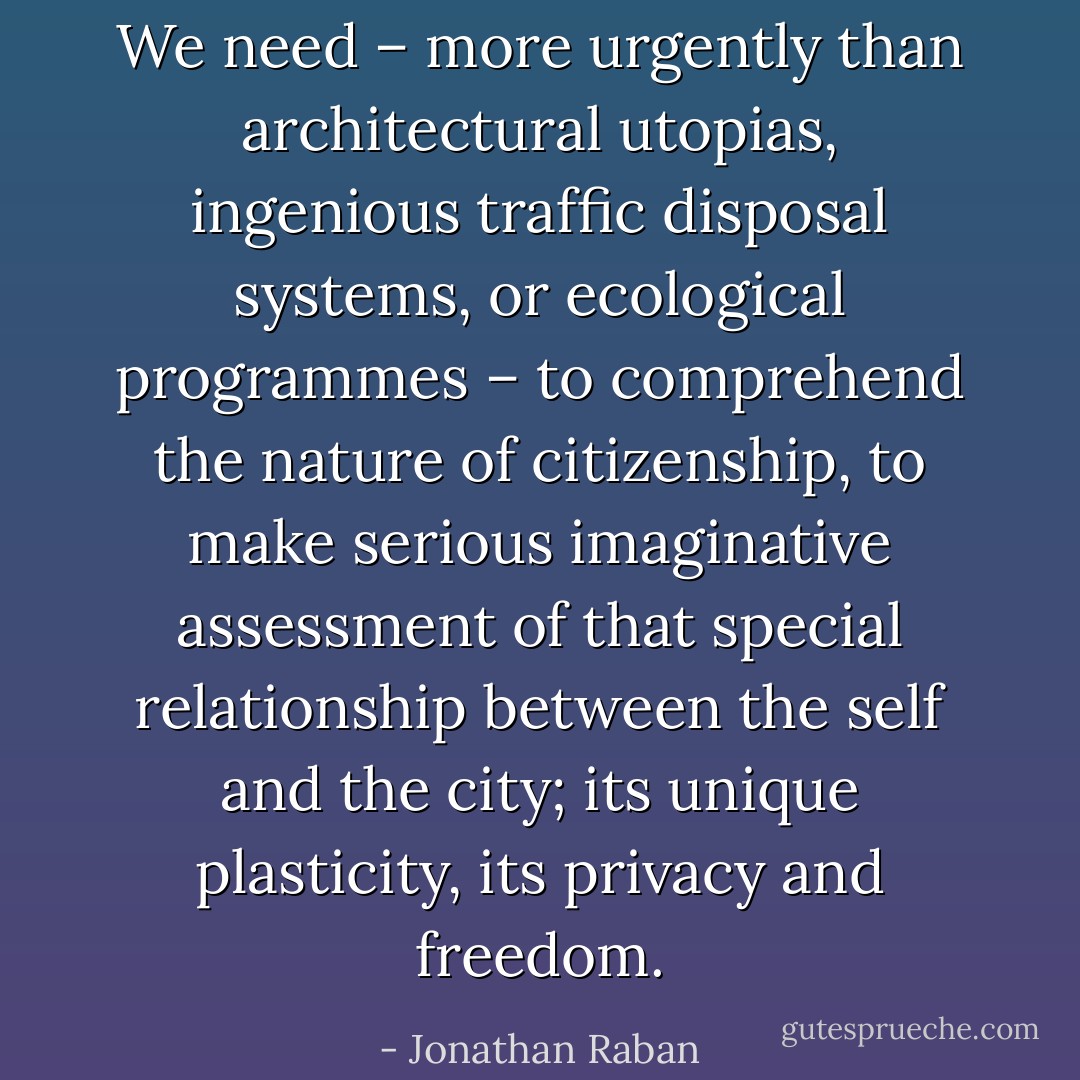We need – more urgently than architectural utopias, ingenious traffic disposal systems, or ecological programmes – to comprehend the nature of citizenship, to make serious imaginative assessment of that special relationship between the self and the city; its unique plasticity, its privacy and freedom. - Jonathan Raban