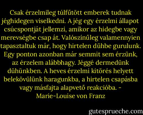 Csak érzelmileg túlfűtött emberek tudnak jéghidegen viselkedni. A jég egy érzelmi állapot csúcspontját jellemzi, amikor az hidegbe vagy merevségbe csap át. Valószínűleg valamennyien tapasztaltuk már, hogy hirtelen dühbe gurulunk. Egy ponton azonban már semmit sem érzünk, az érzelem alábbhagy. Jéggé dermedünk dühünkben. A heves érzelmi kitörés helyett belekövülünk haragunkba, a hirtelen csapásba vagy másfajta alapvető reakcióba. - Marie-Louise von Franz