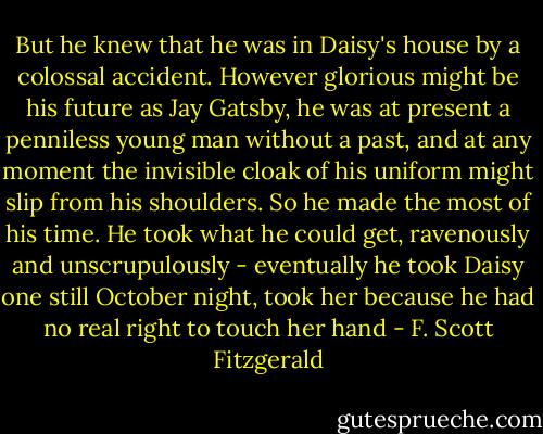 But he knew that he was in Daisy's house by a colossal accident. However glorious might be his future as Jay Gatsby, he was at present a penniless young man without a past, and at any moment the invisible cloak of his uniform might slip from his shoulders. So he made the most of his time. He took what he could get, ravenously and unscrupulously - eventually he took Daisy one still October night, took her because he had no real right to touch her hand - F. Scott Fitzgerald