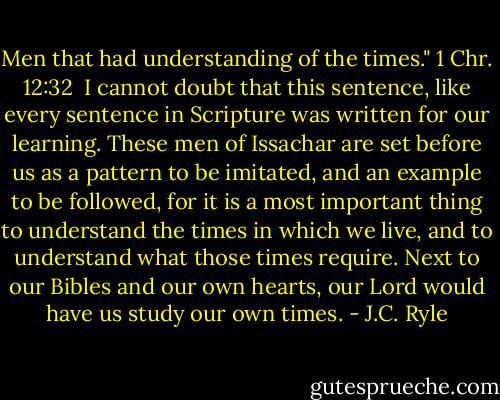 Men that had understanding of the times." 1 Chr. 12:32<br /><br />I cannot doubt that this sentence, like every sentence in Scripture was written for our learning. These men of Issachar are set before us as a pattern to be imitated, and an example to be followed, for it is a most important thing to understand the times in which we live, and to understand what those times require. Next to our Bibles and our own hearts, our Lord would have us study our own times. - J.C. Ryle