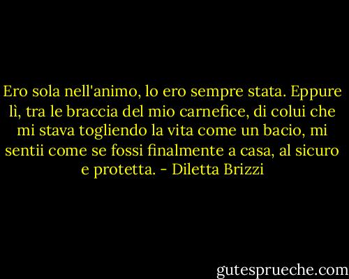 Ero sola nell'animo, lo ero sempre stata. Eppure lì, tra le braccia del mio carnefice, di colui che mi stava togliendo la vita come un bacio, mi sentii come se fossi finalmente a casa, al sicuro e protetta. - Diletta Brizzi