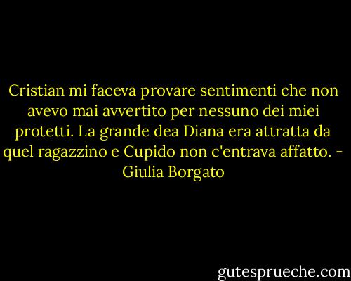Cristian mi faceva provare sentimenti che non avevo mai avvertito per nessuno dei miei protetti. La grande dea Diana era attratta da quel ragazzino e Cupido non c'entrava affatto. - Giulia Borgato