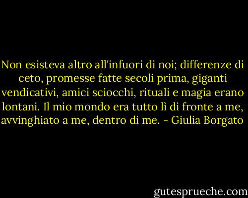 Non esisteva altro all'infuori di noi; differenze di ceto, promesse fatte secoli prima, giganti vendicativi, amici sciocchi, rituali e magia erano lontani. Il mio mondo era tutto lì di fronte a me, avvinghiato a me, dentro di me. - Giulia Borgato