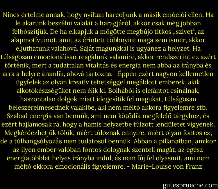 Nincs értelme annak, hogy nyíltan harcoljunk a másik emóciói ellen. Ha le akarunk beszélni valakit a haragjáról, akkor csak még jobban felbőszítjük. De ha elkapjuk a mögötte megbújó titkos „szívet”, az alapmotívumot, amit az érintett többnyire maga sem ismer, akkor eljuthatunk valahová. Saját magunkkal is ugyanez a helyzet. Ha túlságosan emocionálisan reagálunk valamire, akkor rendszerint ez azért történik, mert a tudattalan vitalitás és energia nem abba az irányba és arra a helyre áramlik, ahová tartozna. <br /> Éppen ezért nagyon kellemetlen ügyfelek az olyan kreatív tehetséggel megáldott emberek, akik alkotókészségüket nem élik ki. Bolhából is elefántot csinálnak, haszontalan dolgok miatt idegesítik fel magukat, túlságosan beleszerelmesednek valakibe, aki nem méltó akkora figyelemre stb. Szabad energia van bennük, ami nem kötődik megfelelő tárgyhoz, és ezért hajlamosak rá, hogy a hamis helyzetbe túlzott lendületet vigyenek. Megkérdezhetjük tőlük, miért túloznak ennyire, miért olyan fontos ez, de a túlhangsúlyozás nem tudatosul bennük. Abban a pillanatban, amikor az ilyen ember valóban fontos dolognak szenteli magát, az egész energiatöbblet helyes irányba indul, és nem fúj fel olyasmit, ami nem méltó ekkora emocionális figyelemre. - Marie-Louise von Franz