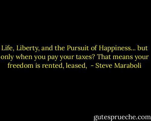 Life, Liberty, and the Pursuit of Happiness... but only when you pay your taxes? That means your freedom is rented, leased,  - Steve Maraboli