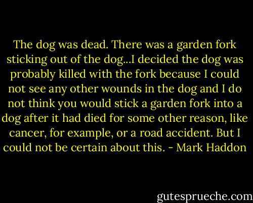The dog was dead. There was a garden fork sticking out of the dog...I decided the dog was probably killed with the fork because I could not see any other wounds in the dog and I do not think you would stick a garden fork into a dog after it had died for some other reason, like cancer, for example, or a road accident. But I could not be certain about this. - Mark Haddon