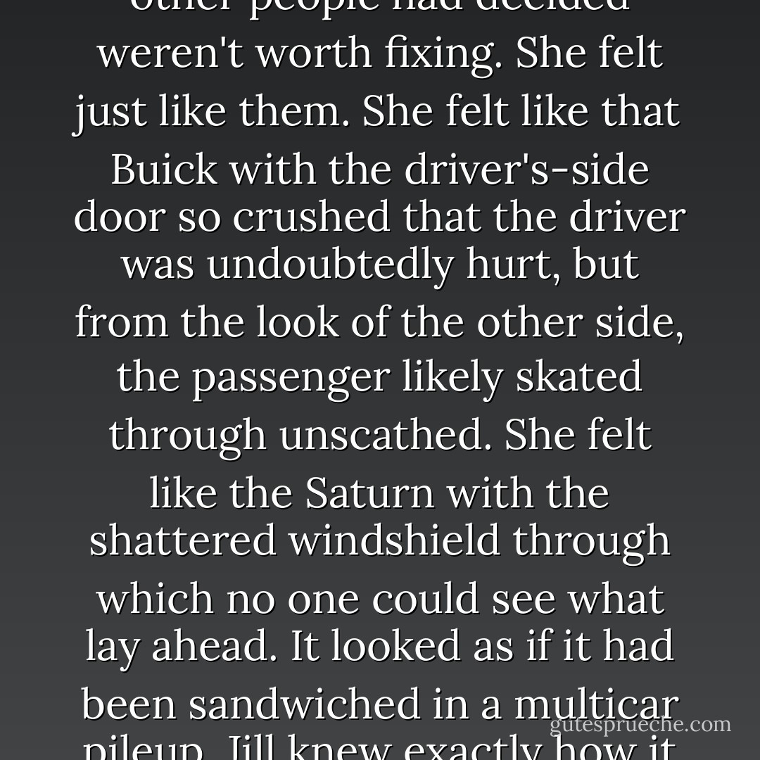 But maybe her marriage wasn't a Lexus. Maybe it was a Pinto--one of those cars famous for blowing up when rear-ended. As she waited for the mechanics to fix her car, she walked out the back door to the wrecking yard and through the aisles of totaled cars and pickups, vehicles that other people had decided weren't worth fixing. She felt just like them. She felt like that Buick with the driver's-side door so crushed that the driver was undoubtedly hurt, but from the look of the other side, the passenger likely skated through unscathed. She felt like the Saturn with the shattered windshield through which no one could see what lay ahead. It looked as if it had been sandwiched in a multicar pileup. Jill knew exactly how it felt to crash into one thing and then get smashed from behind. She studied that Saturn and wondered whether it would have been salvageable if it had only been rear-ended instead of sandwiched, and she wondered if the same was true about her marriage. - Kaya McLaren