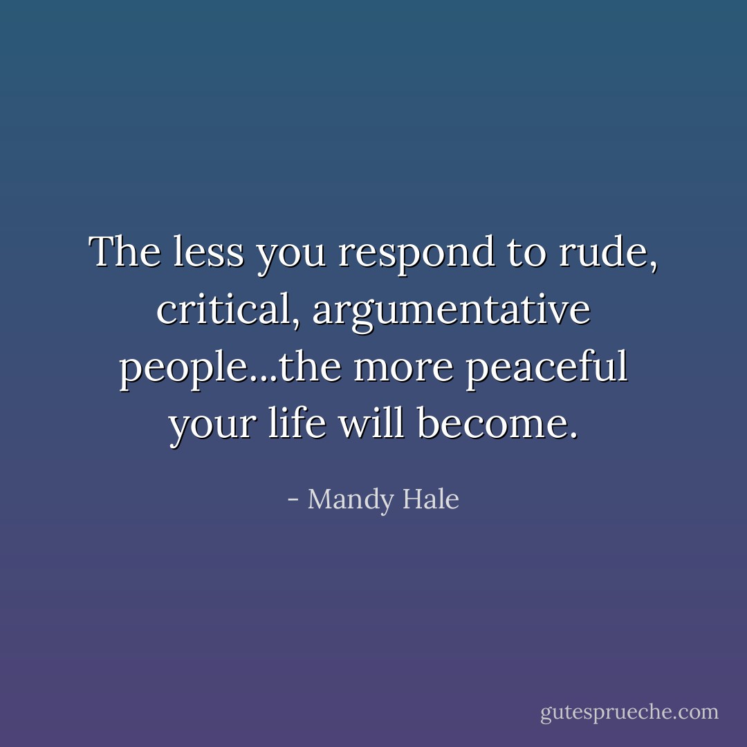 The less you respond to rude, critical, argumentative people...the more peaceful your life will become. - Mandy Hale