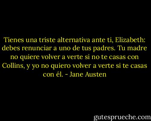 Tienes una triste alternativa ante ti, Elizabeth: debes renunciar a uno de tus padres. Tu madre no quiere volver a verte si no te casas con Collins, y yo no quiero volver a verte si te casas con él. - Jane Austen