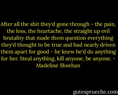 After all the shit they'd gone through - the pain, the loss, the heartache, the straight up evil brutality that made them question everything they'd thought to be true and had nearly driven them apart for good - he knew he'd do anything for her. Steal anything, kill anyone, be anyone. - Madeline Sheehan