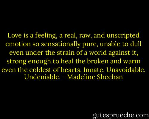 Love is a feeling, a real, raw, and unscripted emotion so sensationally pure, unable to dull even under the strain of a world against it, strong enough to heal the broken and warm even the coldest of hearts.<br />Innate.<br />Unavoidable.<br />Undeniable. - Madeline Sheehan