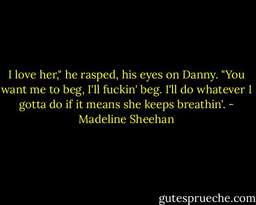 I love her," he rasped, his eyes on Danny. "You want me to beg, I'll fuckin' beg. I'll do whatever I gotta do if it means she keeps breathin'. - Madeline Sheehan