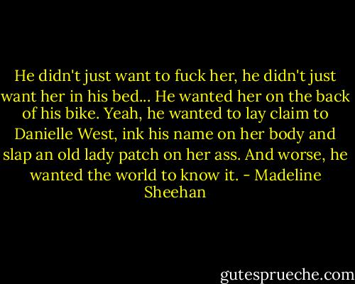 He didn't just want to fuck her, he didn't just want her in his bed...<br />He wanted her on the back of his bike.<br />Yeah, he wanted to lay claim to Danielle West, ink his name on her body and slap an old lady patch on her ass. And worse, he wanted the world to know it. - Madeline Sheehan