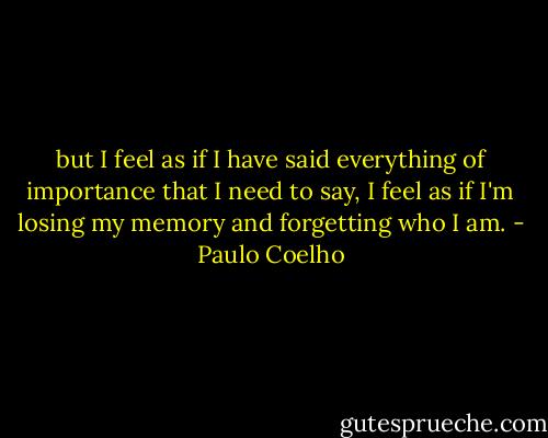 but I feel as if I have said everything of importance that I need to say, I feel as if I'm losing my memory and forgetting who I am. - Paulo Coelho