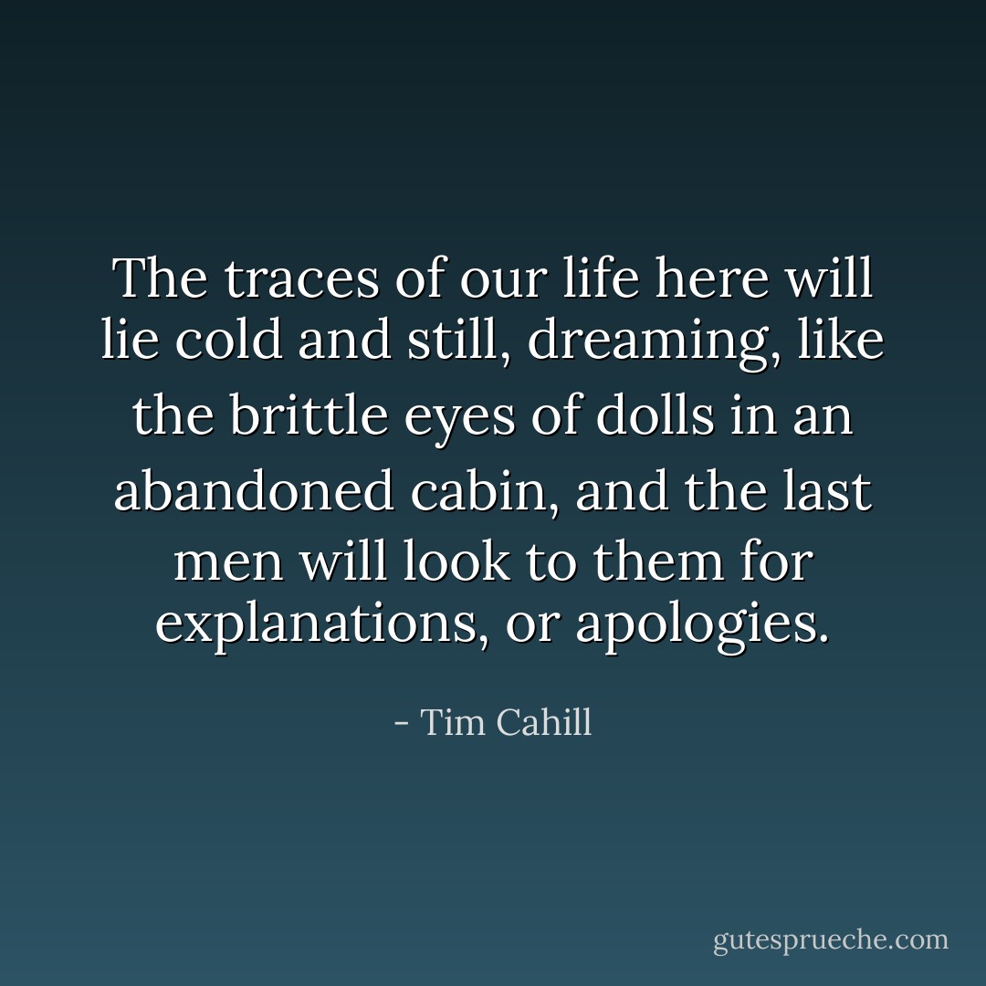 The traces of our life here will lie cold and still, dreaming, like the brittle eyes of dolls in an abandoned cabin, and the last men will look to them for explanations, or apologies. - Tim Cahill