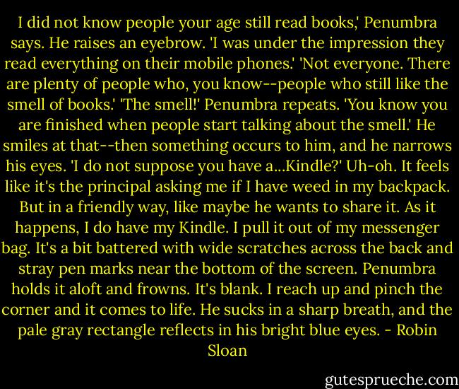 I did not know people your age still read books,' Penumbra says. He raises an eyebrow. 'I was under the impression they read everything on their mobile phones.'<br />'Not everyone. There are plenty of people who, you know--people who still like the smell of books.'<br />'The smell!' Penumbra repeats. 'You know you are finished when people start talking about the smell.' He smiles at that--then something occurs to him, and he narrows his eyes. 'I do not suppose you have a...Kindle?'<br />Uh-oh. It feels like it's the principal asking me if I have weed in my backpack. But in a friendly way, like maybe he wants to share it. As it happens, I do have my Kindle. I pull it out of my messenger bag. It's a bit battered with wide scratches across the back and stray pen marks near the bottom of the screen.<br />Penumbra holds it aloft and frowns. It's blank. I reach up and pinch the corner and it comes to life. He sucks in a sharp breath, and the pale gray rectangle reflects in his bright blue eyes. - Robin Sloan