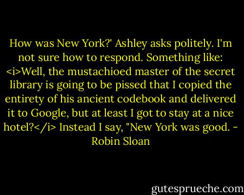 How was New York?' Ashley asks politely.<br />I'm not sure how to respond. Something like: <i>Well, the mustachioed master of the secret library is going to be pissed that I copied the entirety of his ancient codebook and delivered it to Google, but at least I got to stay at a nice hotel?</i><br />Instead I say, "New York was good. - Robin Sloan