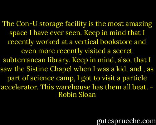 The Con-U storage facility is the most amazing space I have ever seen. Keep in mind that I recently worked at a vertical bookstore and even more recently visited a secret subterranean library. Keep in mind, also, that I saw the Sistine Chapel when I was a kid, and , as part of science camp, I got to visit a particle accelerator. This warehouse has them all beat. - Robin Sloan