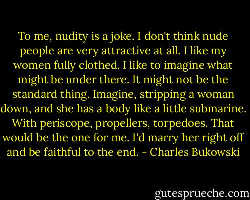 To me, nudity is a joke. I don't think nude people are very attractive at all. I like my women fully clothed. I like to imagine what might be under there. It might not be the standard thing. Imagine, stripping a woman down, and she has a body like a little submarine. With periscope, propellers, torpedoes. That would be the one for me. I'd marry her right off and be faithful to the end. - Charles Bukowski