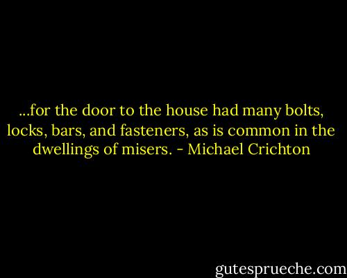 ...for the door to the house had many bolts, locks, bars, and fasteners, as is common in the dwellings of misers. - Michael Crichton