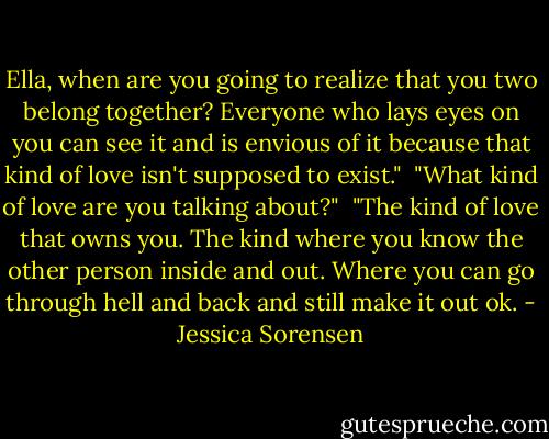 Ella, when are you going to realize that you two belong together? Everyone who lays eyes on you can see it and is envious of it because that kind of love isn't supposed to exist."<br /><br />"What kind of love are you talking about?"<br /><br />"The kind of love that owns you. The kind where you know the other person inside and out. Where you can go through hell and back and still make it out ok. - Jessica Sorensen