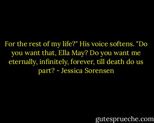 For the rest of my life?" His voice softens. "Do you want that, Ella May? Do you want me eternally, infinitely, forever, till death do us part? - Jessica Sorensen
