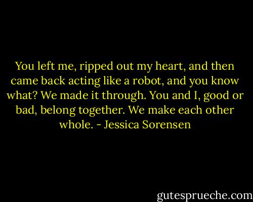 You left me, ripped out my heart, and then came back acting like a robot, and you know what? We made it through. You and I, good or bad, belong together. We make each other whole. - Jessica Sorensen