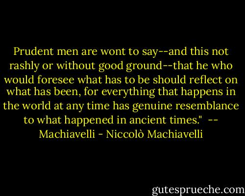Prudent men are wont to say--and this not rashly or without good ground--that he who would foresee what has to be should reflect on what has been, for everything that happens in the world at any time has genuine resemblance to what happened in ancient times."<br /><br />-- Machiavelli - Niccolò Machiavelli