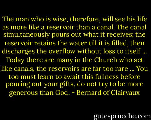 The man who is wise, therefore, will see his life as more like a reservoir than a canal. The canal simultaneously pours out what it receives; the reservoir retains the water till it is filled, then discharges the overflow without loss to itself ... Today there are many in the Church who act like canals, the reservoirs are far too rare ... You too must learn to await this fullness before pouring out your gifts, do not try to be more generous than God. - Bernard of Clairvaux