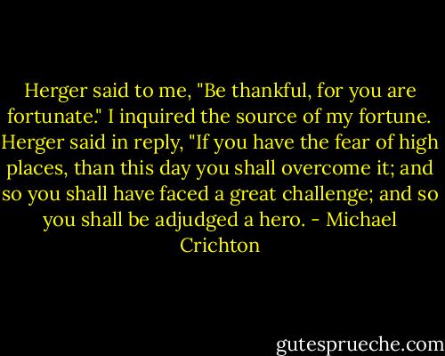Herger said to me, "Be thankful, for you are fortunate."<br />I inquired the source of my fortune. Herger said in reply, "If you have the fear of high places, than this day you shall overcome it; and so you shall have faced a great challenge; and so you shall be adjudged a hero. - Michael Crichton