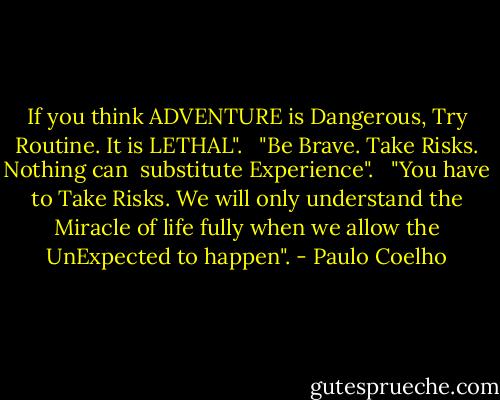 If you think ADVENTURE is Dangerous, Try Routine. It is LETHAL".<br /><br /><br />"Be Brave. Take Risks. Nothing can <br />substitute Experience".<br /><br /><br />"You have to Take Risks. We will only understand the Miracle of life fully when we allow the UnExpected to happen". - Paulo Coelho