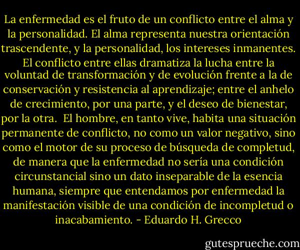 La enfermedad es el fruto de un conflicto entre el alma y la personalidad. El alma representa nuestra orientación trascendente, y la personalidad, los intereses inmanentes. El conflicto entre ellas dramatiza la lucha entre la voluntad de transformación y de evolución frente a la de conservación y resistencia al aprendizaje; entre el anhelo de crecimiento, por una parte, y el deseo de bienestar, por la otra.<br /><br />El hombre, en tanto vive, habita una situación permanente de conflicto, no como un valor negativo, sino como el motor de su proceso de búsqueda de completud, de manera que la enfermedad no sería una condición circunstancial sino un dato inseparable de la esencia humana, siempre que entendamos por enfermedad la manifestación visible de una condición de incompletud o inacabamiento. - Eduardo H. Grecco
