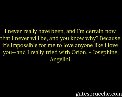 I never really have been, and I’m certain now that I never will be, and you know why? Because it’s impossible for me to love anyone like I love you—and I really tried with Orion. - Josephine Angelini