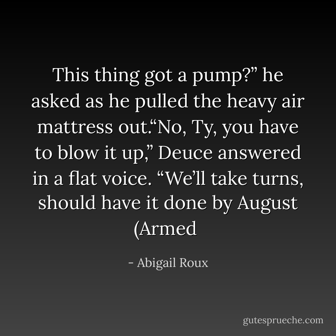 This thing got a pump?” he asked as he pulled the heavy air mattress out.“No, Ty, you have to blow it up,” Deuce answered in a flat voice. “We’ll take turns, should have it done by August (Armed  - Abigail Roux