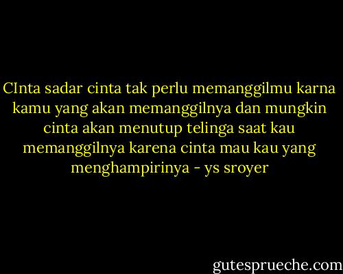 CInta sadar cinta tak perlu memanggilmu<br />karna kamu yang akan memanggilnya<br />dan mungkin cinta akan menutup telinga saat kau memanggilnya<br />karena cinta mau kau yang menghampirinya - ys sroyer