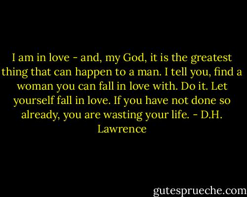 I am in love - and, my God, it is the greatest thing that can happen to a man. I tell you, find a woman you can fall in love with. Do it. Let yourself fall in love. If you have not done so already, you are wasting your life. - D.H. Lawrence