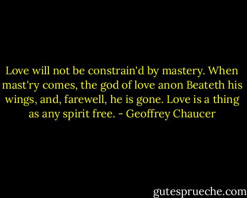 Love will not be constrain'd by mastery.<br />When mast'ry comes, the god of love anon<br />Beateth his wings, and, farewell, he is gone.<br />Love is a thing as any spirit free. - Geoffrey Chaucer