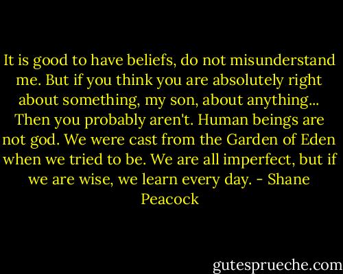 It is good to have beliefs, do not misunderstand me. But if you think you are absolutely right about something, my son, about anything... Then you probably aren't. Human beings are not god. We were cast from the Garden of Eden when we tried to be. We are all imperfect, but if we are wise, we learn every day. - Shane Peacock
